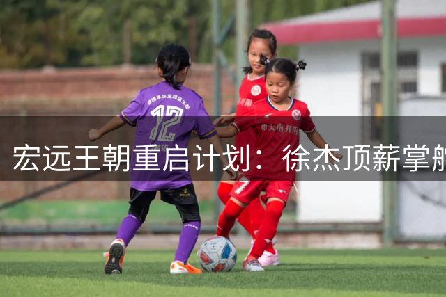 宏远王朝重启计划：徐杰顶薪掌舵 周鹏归巢引路 六将同步离队重塑格局